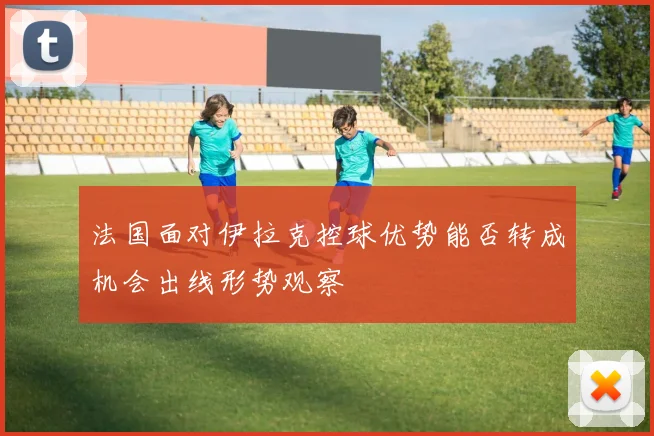 法国面对伊拉克控球优势能否转成机会出线形势观察