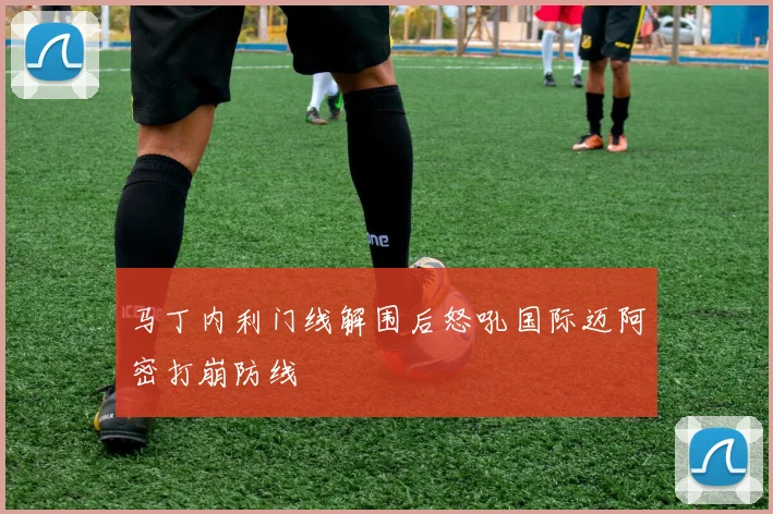 马丁内利门线解围后怒吼国际迈阿密打崩防线