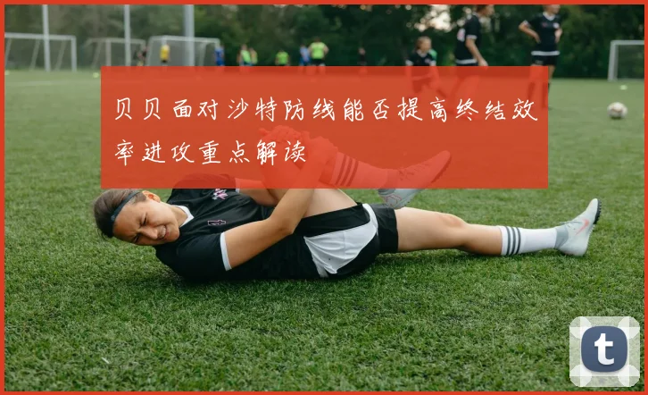 贝贝面对沙特防线能否提高终结效率进攻重点解读