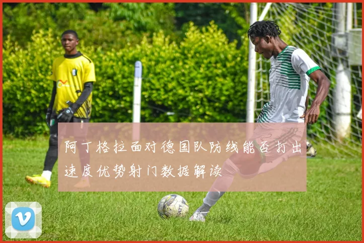阿丁格拉面对德国队防线能否打出速度优势射门数据解读