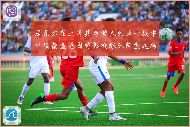 居莱尔在土耳其与澳大利亚一战中中场覆盖范围将影响球队阵型运转