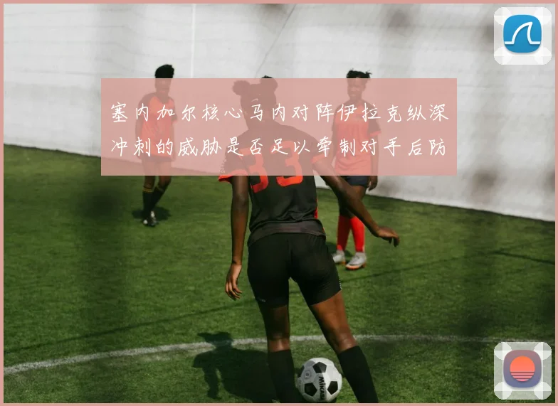 塞内加尔核心马内对阵伊拉克纵深冲刺的威胁是否足以牵制对手后防