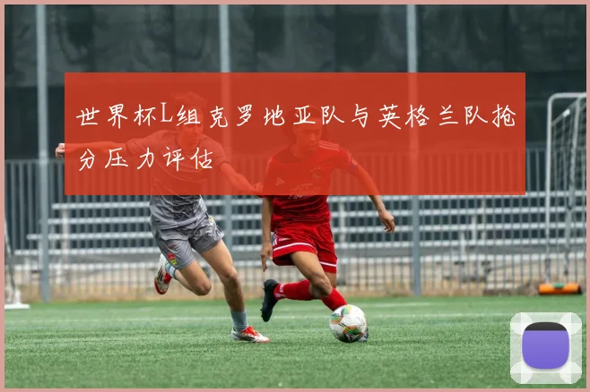 世界杯L组克罗地亚队与英格兰队抢分压力评估