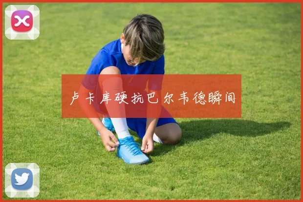 卢卡库硬抗巴尔韦德瞬间
