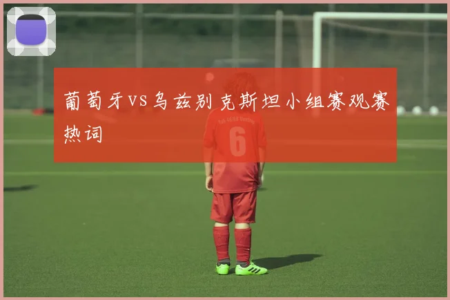 葡萄牙vs乌兹别克斯坦小组赛观赛热词