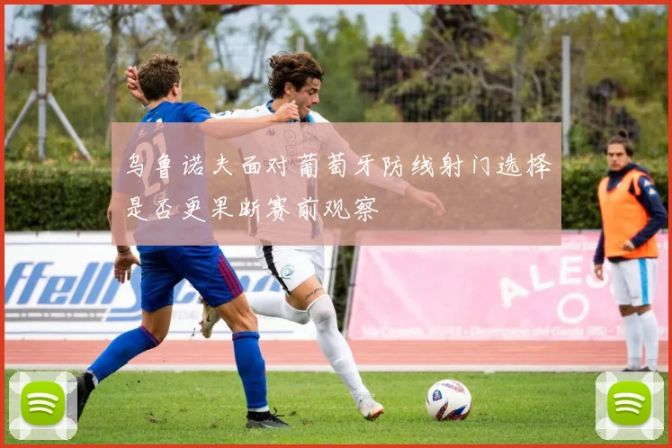乌鲁诺夫面对葡萄牙防线射门选择是否更果断赛前观察