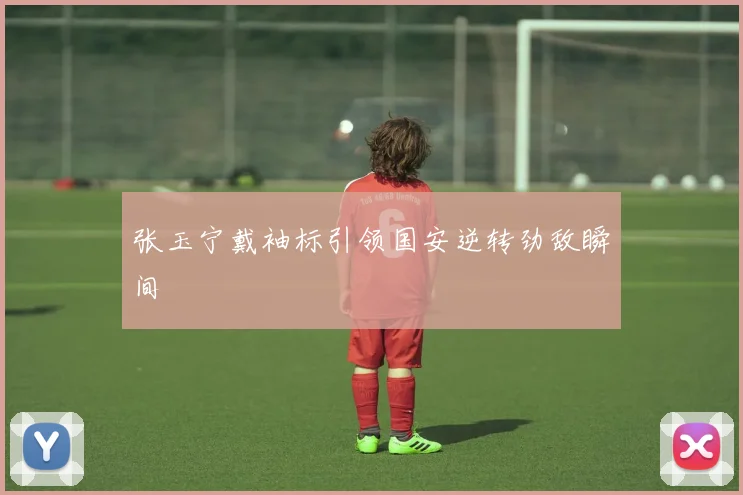 张玉宁戴袖标引领国安逆转劲敌瞬间