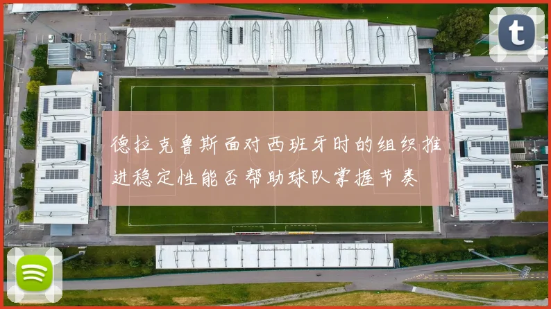 德拉克鲁斯面对西班牙时的组织推进稳定性能否帮助球队掌握节奏