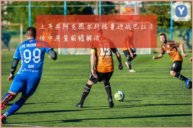 土耳其阿克图尔科格鲁迎战巴拉圭传中质量前瞻解读