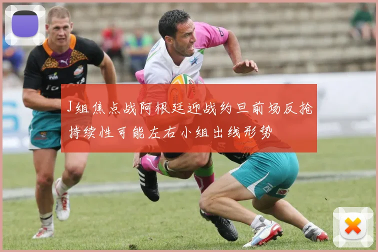 J组焦点战阿根廷迎战约旦前场反抢持续性可能左右小组出线形势