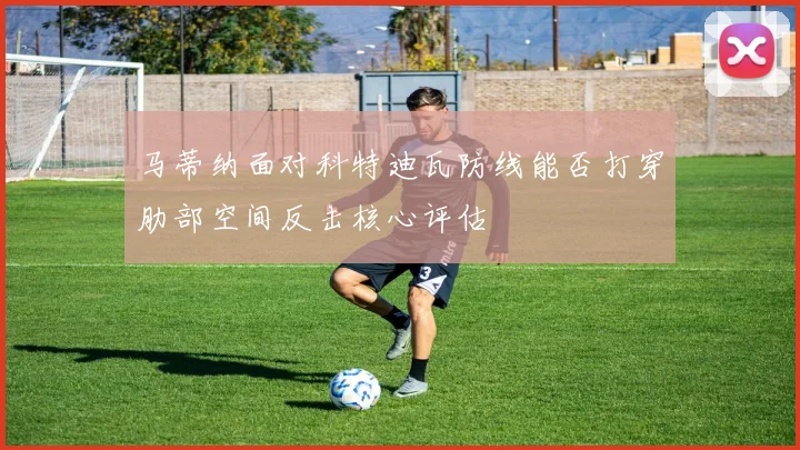 马蒂纳面对科特迪瓦防线能否打穿肋部空间反击核心评估