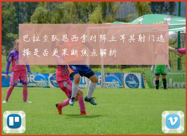 巴拉圭队恩西索对阵土耳其射门选择是否更果断焦点解析