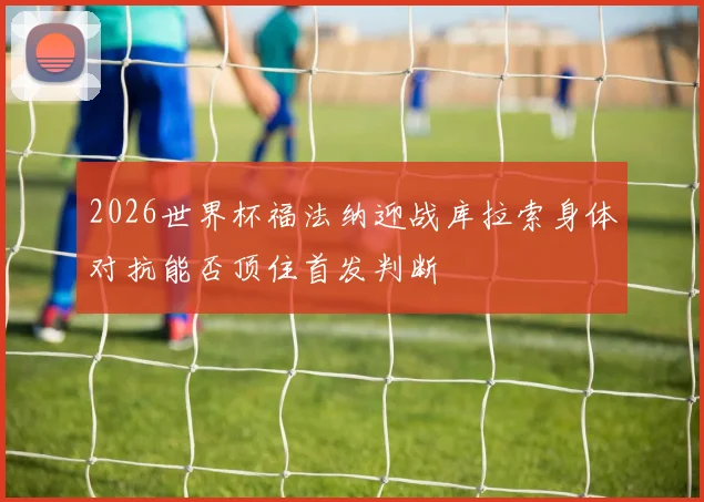 2026世界杯福法纳迎战库拉索身体对抗能否顶住首发判断