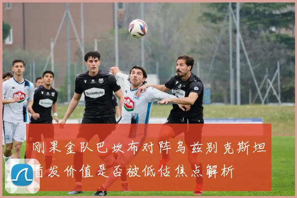 刚果金队巴坎布对阵乌兹别克斯坦首发价值是否被低估焦点解析