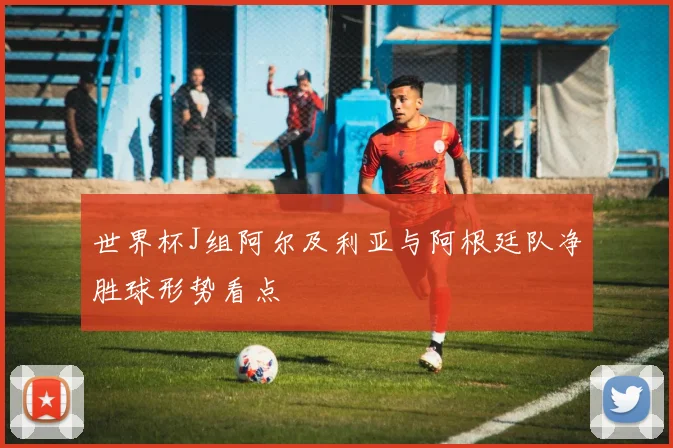 世界杯J组阿尔及利亚与阿根廷队净胜球形势看点