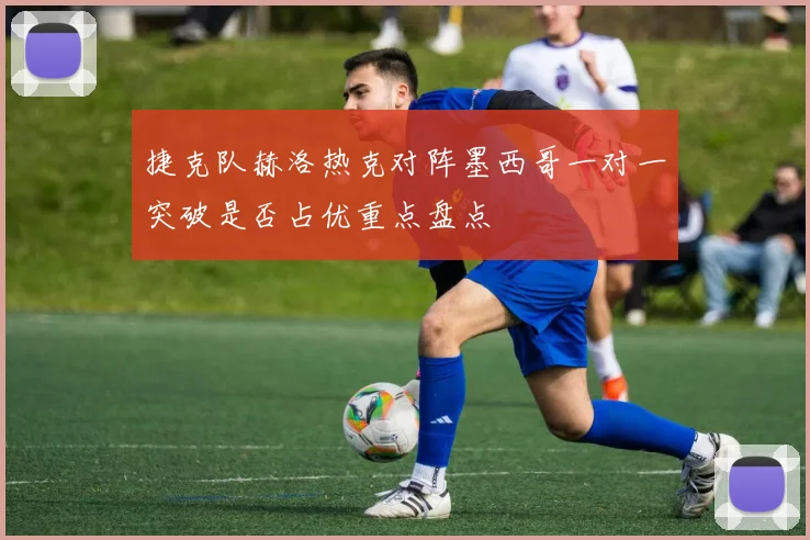 捷克队赫洛热克对阵墨西哥一对一突破是否占优重点盘点