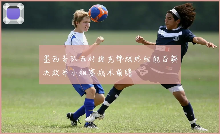 墨西哥队面对捷克锋线终结能否解决效率小组赛战术前瞻
