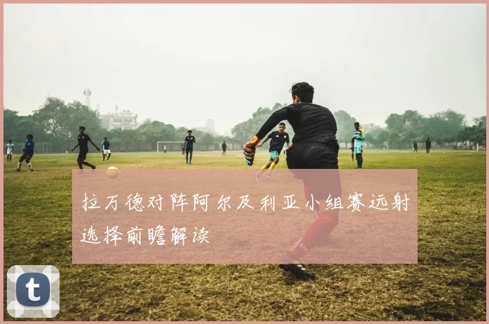 拉万德对阵阿尔及利亚小组赛远射选择前瞻解读