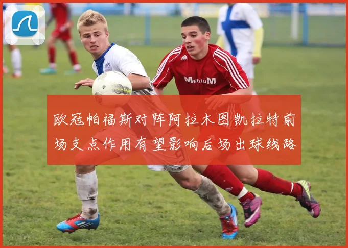 欧冠帕福斯对阵阿拉木图凯拉特前场支点作用有望影响后场出球线路
