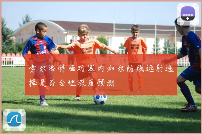 索尔洛特面对塞内加尔防线远射选择是否合理深度预测