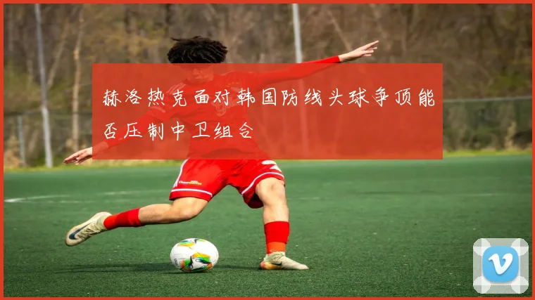 赫洛热克面对韩国防线头球争顶能否压制中卫组合