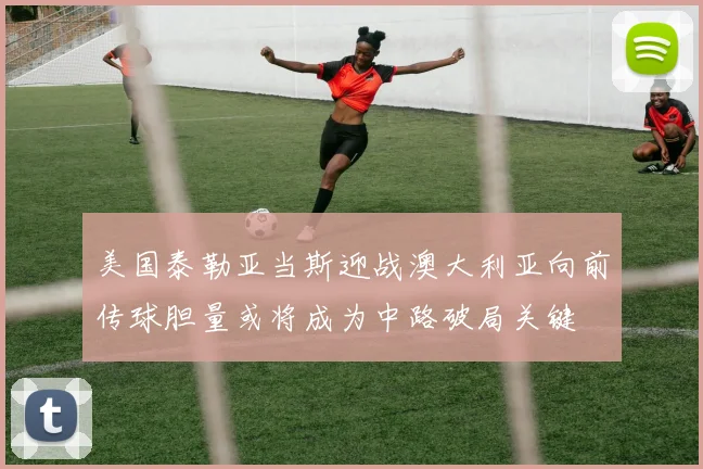 美国泰勒亚当斯迎战澳大利亚向前传球胆量或将成为中路破局关键