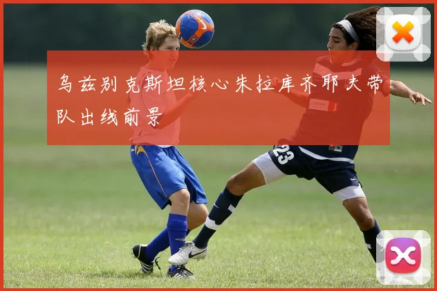 乌兹别克斯坦核心朱拉库齐耶夫带队出线前景