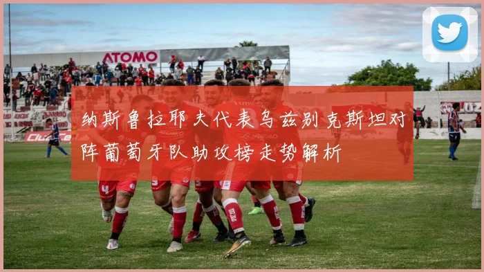 纳斯鲁拉耶夫代表乌兹别克斯坦对阵葡萄牙队助攻榜走势解析