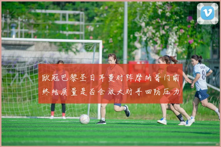 欧冠巴黎圣日耳曼对阵摩纳哥门前终结质量是否会放大对手回防压力