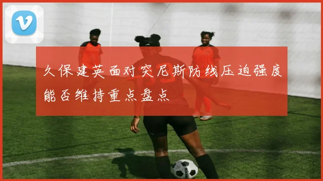 久保建英面对突尼斯防线压迫强度能否维持重点盘点