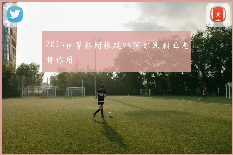 2026世界杯阿根廷vs阿尔及利亚老将作用