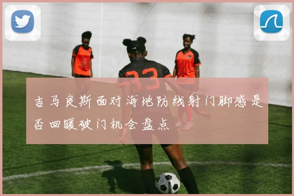 吉马良斯面对海地防线射门脚感是否回暖破门机会盘点